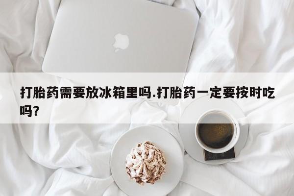 打胎药私人联系方式微信打胎药需要放冰箱里吗.打胎药一定要按时吃吗？