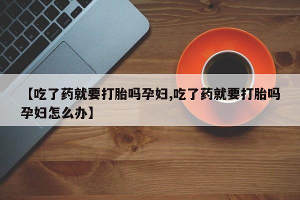 打胎药私人联系方式微信【吃了药就要打胎吗孕妇,吃了药就要打胎吗孕妇怎么办】