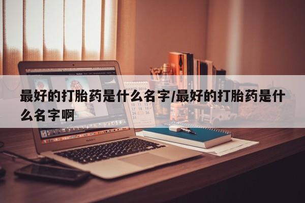 打胎药私人联系方式微信最好的打胎药是什么名字/最好的打胎药是什么名字啊