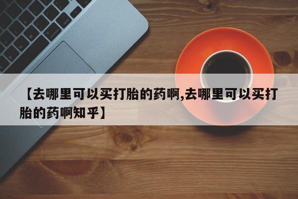 打胎药私人联系方式微信【去哪里可以买打胎的药啊,去哪里可以买打胎的药啊知乎】