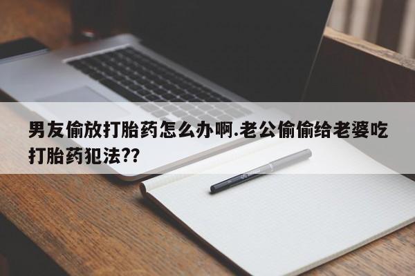 打胎药私人联系方式微信男友偷放打胎药怎么办啊.老公偷偷给老婆吃打胎药犯法?？