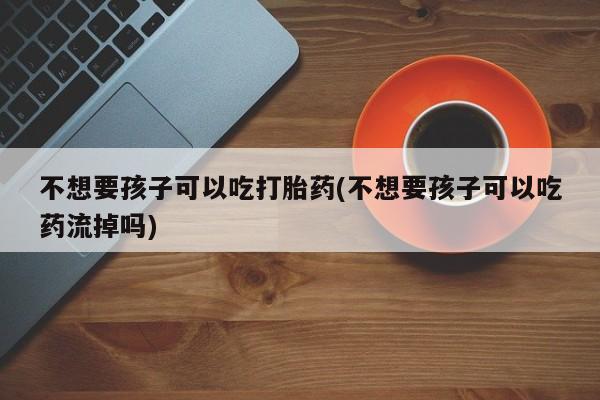 打胎药私人联系方式微信不想要孩子可以吃打胎药(不想要孩子可以吃药流掉吗)