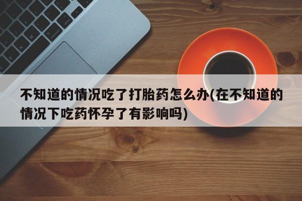 打胎药私人联系方式微信不知道的情况吃了打胎药怎么办(在不知道的情况下吃药怀孕了有影响吗)