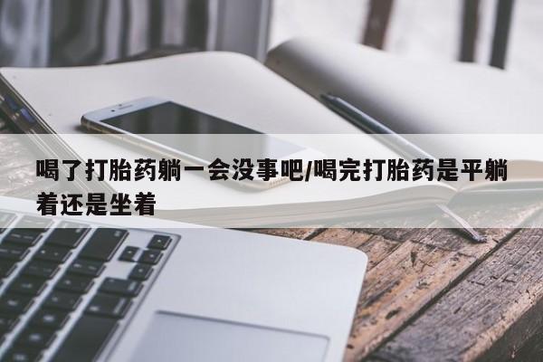 打胎药私人联系方式微信喝了打胎药躺一会没事吧/喝完打胎药是平躺着还是坐着