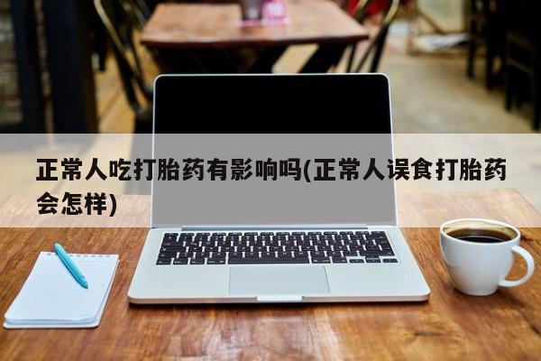 打胎药私人联系方式微信正常人吃打胎药有影响吗(正常人误食打胎药会怎样)