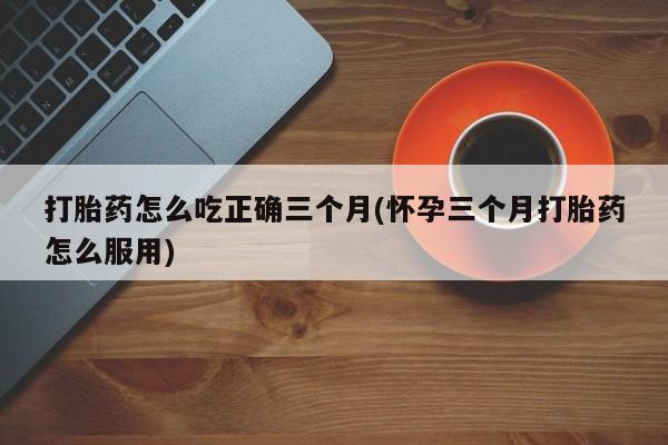 打胎药私人联系方式微信打胎药怎么吃正确三个月(怀孕三个月打胎药怎么服用)