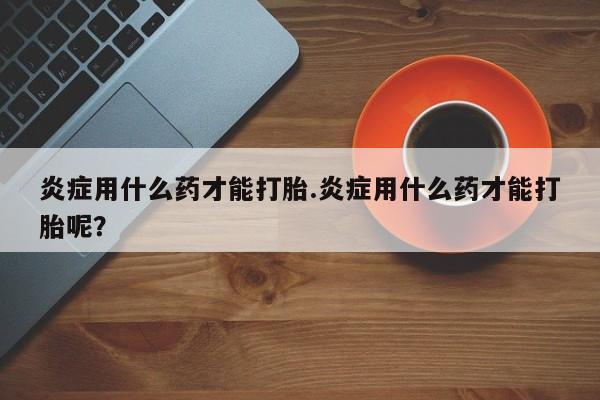 打胎药私人联系方式微信炎症用什么药才能打胎.炎症用什么药才能打胎呢？