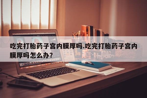 打胎药私人联系方式微信吃完打胎药子宫内膜厚吗.吃完打胎药子宫内膜厚吗怎么办？