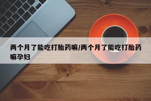 打胎药私人联系方式微信两个月了能吃打胎药嘛/两个月了能吃打胎药嘛孕妇