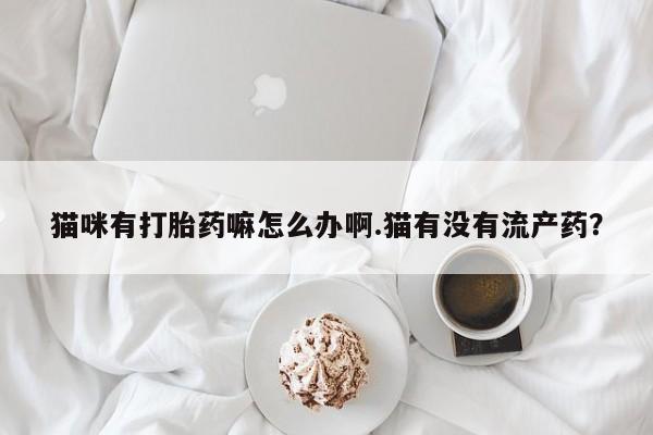 打胎药私人联系方式微信猫咪有打胎药嘛怎么办啊.猫有没有流产药？