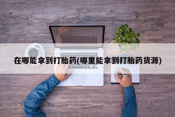 打胎药私人联系方式微信在哪能拿到打胎药(哪里能拿到打胎药货源)