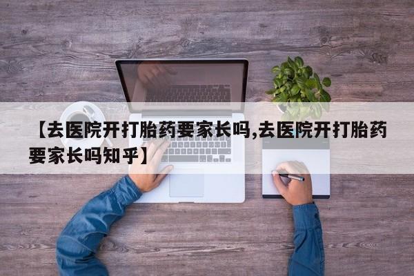 打胎药私人联系方式微信【去医院开打胎药要家长吗,去医院开打胎药要家长吗知乎】