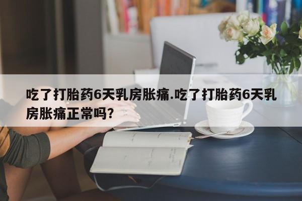 打胎药私人联系方式微信吃了打胎药6天乳房胀痛.吃了打胎药6天乳房胀痛正常吗？
