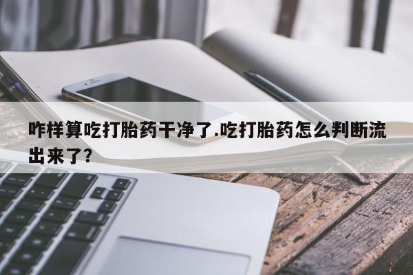 打胎药私人联系方式微信咋样算吃打胎药干净了.吃打胎药怎么判断流出来了？