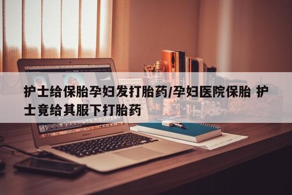 打胎药私人联系方式微信护士给保胎孕妇发打胎药/孕妇医院保胎 护士竟给其服下打胎药