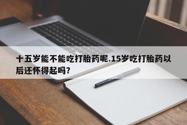打胎药私人联系方式微信十五岁能不能吃打胎药呢.15岁吃打胎药以后还怀得起吗？