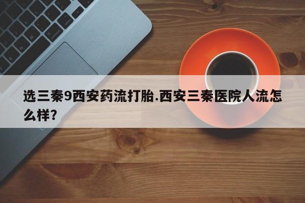 打胎药私人联系方式微信选三秦9西安药流打胎.西安三秦医院人流怎么样？