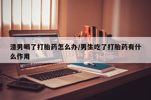 打胎药私人联系方式微信渣男喝了打胎药怎么办/男生吃了打胎药有什么作用