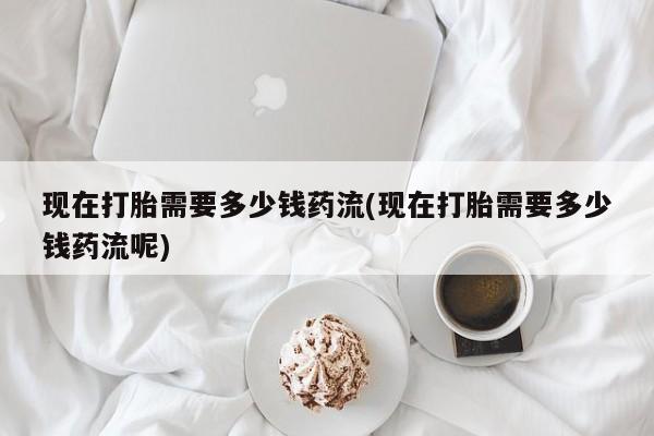 打胎药私人联系方式微信现在打胎需要多少钱药流(现在打胎需要多少钱药流呢)