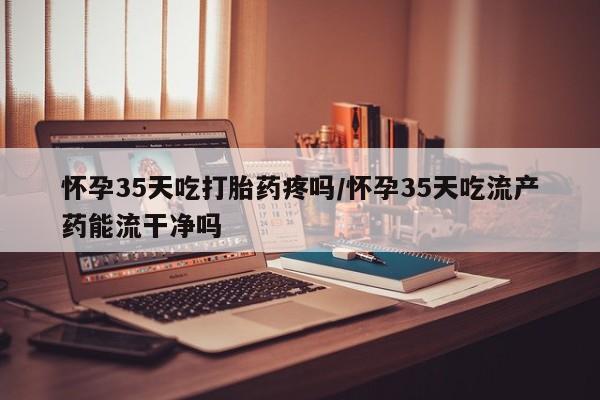 打胎药私人联系方式微信怀孕35天吃打胎药疼吗/怀孕35天吃流产药能流干净吗
