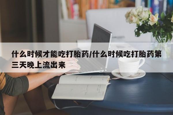 打胎药私人联系方式微信什么时候才能吃打胎药/什么时候吃打胎药第三天晚上流出来