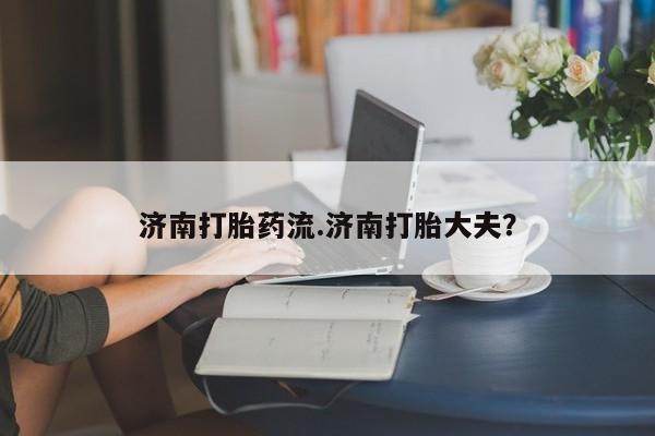 打胎药私人联系方式微信济南打胎药流.济南打胎大夫？