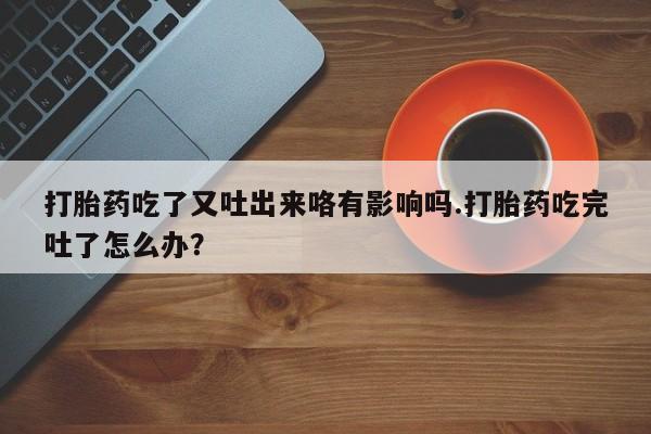 打胎药私人联系方式微信打胎药吃了又吐出来咯有影响吗.打胎药吃完吐了怎么办？