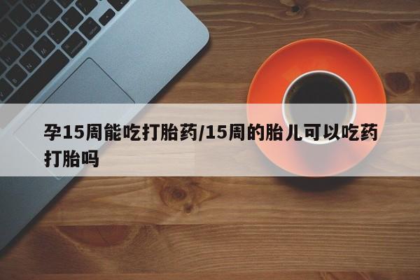 打胎药私人联系方式微信孕15周能吃打胎药/15周的胎儿可以吃药打胎吗