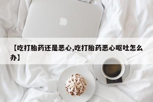 打胎药私人联系方式微信【吃打胎药还是恶心,吃打胎药恶心呕吐怎么办】