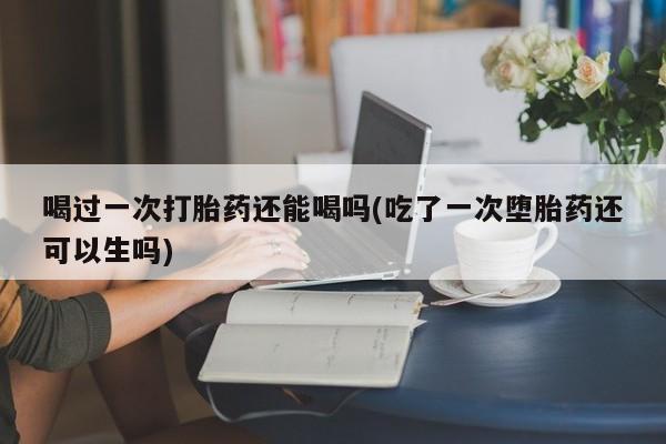 打胎药私人联系方式微信喝过一次打胎药还能喝吗(吃了一次堕胎药还可以生吗)