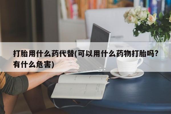 打胎药私人联系方式微信打胎用什么药代替(可以用什么药物打胎吗?有什么危害)