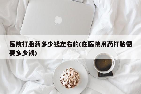 打胎药私人联系方式微信医院打胎药多少钱左右的(在医院用药打胎需要多少钱)