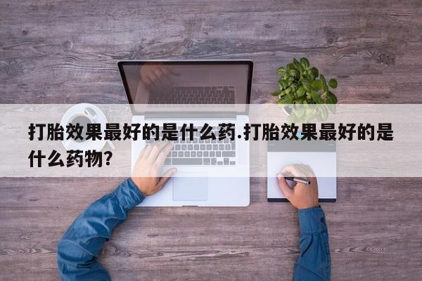 打胎药私人联系方式微信打胎效果最好的是什么药.打胎效果最好的是什么药物？
