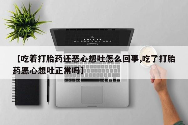 打胎药私人联系方式微信【吃着打胎药还恶心想吐怎么回事,吃了打胎药恶心想吐正常吗】