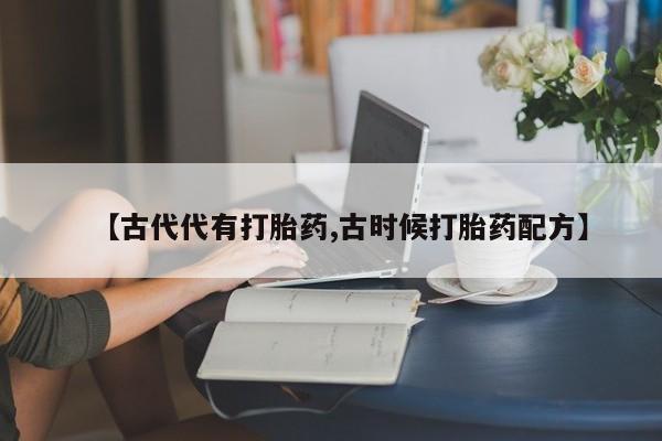 打胎药私人联系方式微信【古代代有打胎药,古时候打胎药配方】