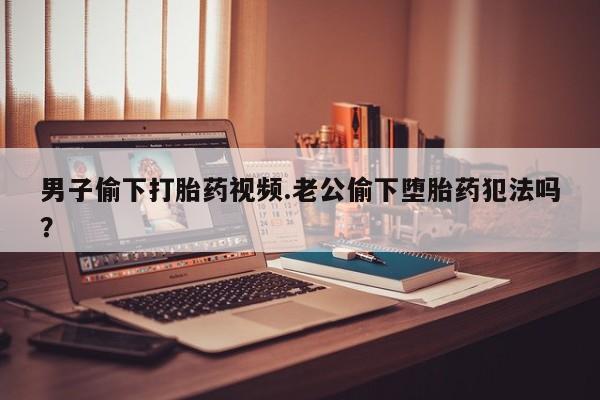 打胎药私人联系方式微信男子偷下打胎药视频.老公偷下堕胎药犯法吗？