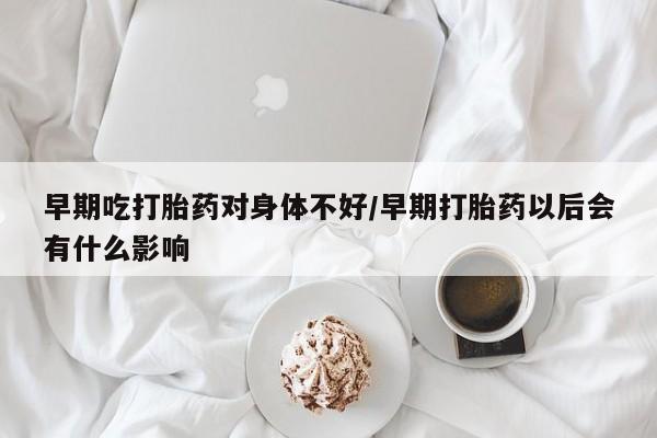 打胎药私人联系方式微信早期吃打胎药对身体不好/早期打胎药以后会有什么影响