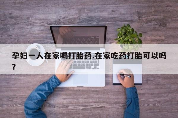打胎药私人联系方式微信孕妇一人在家喝打胎药.在家吃药打胎可以吗？