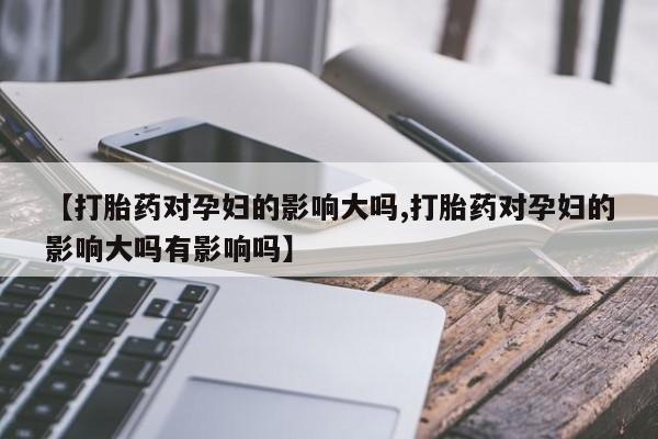 打胎药私人联系方式微信【打胎药对孕妇的影响大吗,打胎药对孕妇的影响大吗有影响吗】