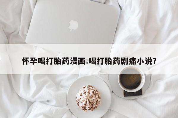 打胎药私人联系方式微信怀孕喝打胎药漫画.喝打胎药剧痛小说？
