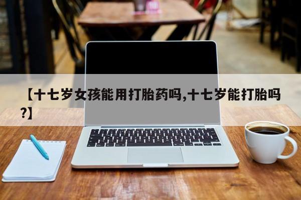 打胎药私人联系方式微信【十七岁女孩能用打胎药吗,十七岁能打胎吗?】