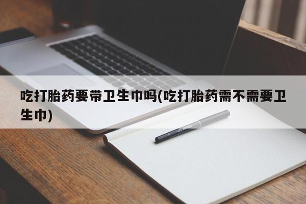 打胎药私人联系方式微信吃打胎药要带卫生巾吗(吃打胎药需不需要卫生巾)