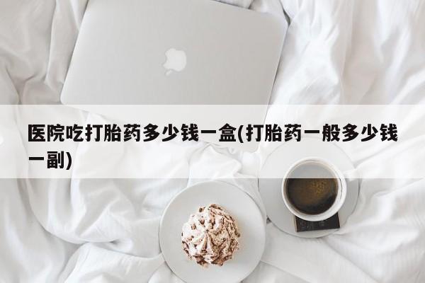 打胎药私人联系方式微信医院吃打胎药多少钱一盒(打胎药一般多少钱一副)