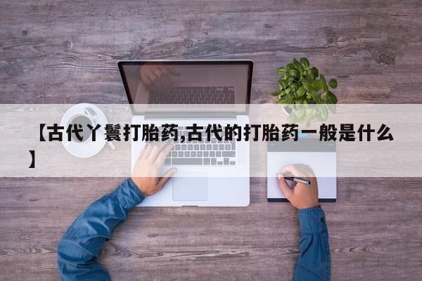 打胎药私人联系方式微信【古代丫鬟打胎药,古代的打胎药一般是什么】