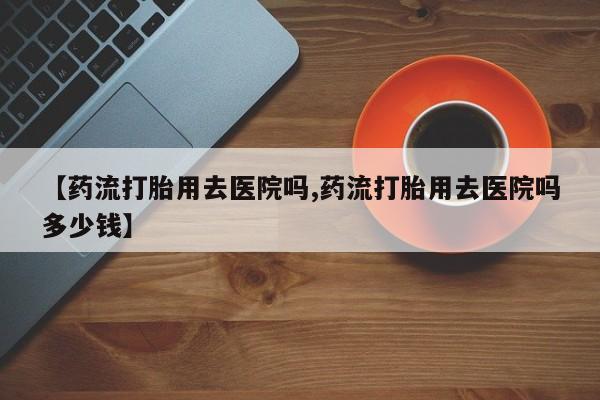 打胎药私人联系方式微信【药流打胎用去医院吗,药流打胎用去医院吗多少钱】