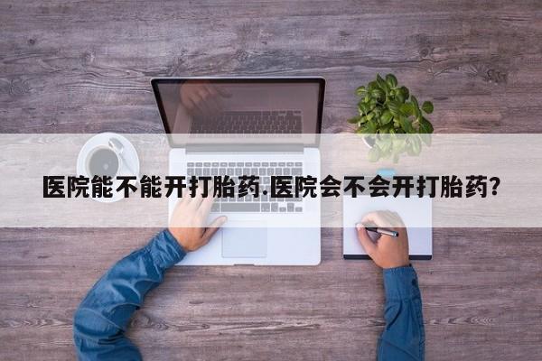 打胎药私人联系方式微信医院能不能开打胎药.医院会不会开打胎药？