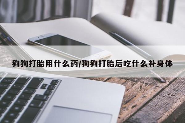 打胎药私人联系方式微信狗狗打胎用什么药/狗狗打胎后吃什么补身体