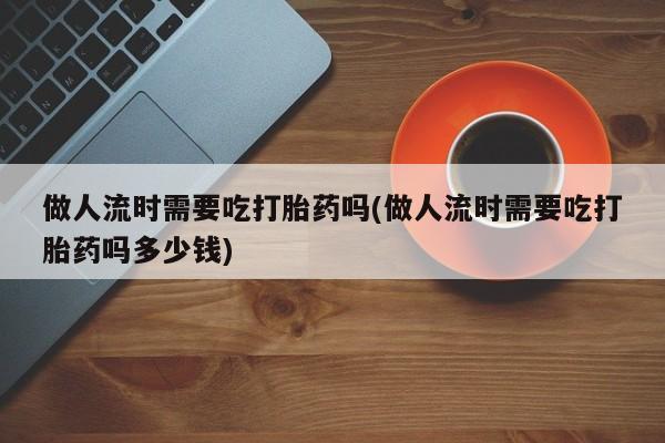 打胎药私人联系方式微信做人流时需要吃打胎药吗(做人流时需要吃打胎药吗多少钱)