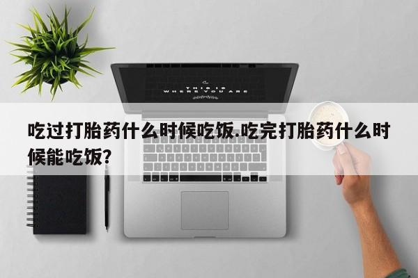 打胎药私人联系方式微信吃过打胎药什么时候吃饭.吃完打胎药什么时候能吃饭？