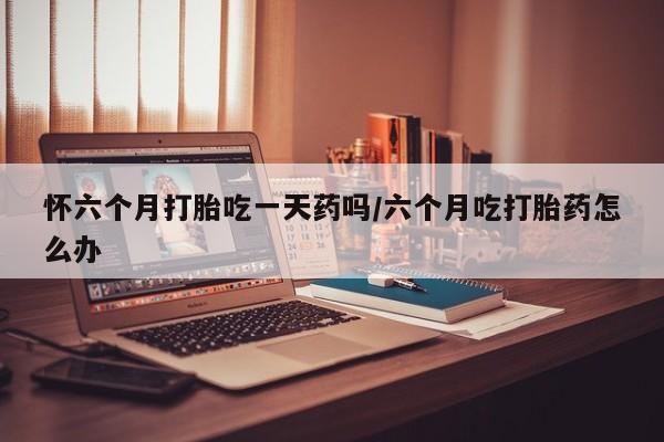 打胎药私人联系方式微信怀六个月打胎吃一天药吗/六个月吃打胎药怎么办